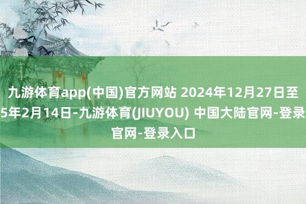 九游体育app(中国)官方网站 2024年12月27日至2025年2月14日-九游体育(JIUYOU) 中国大陆官网-登录入口