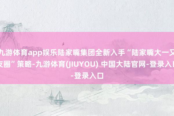 九游体育app娱乐陆家嘴集团全新入手“陆家嘴大一又友圈”策略-九游体育(JIUYOU) 中国大陆官网-登录入口