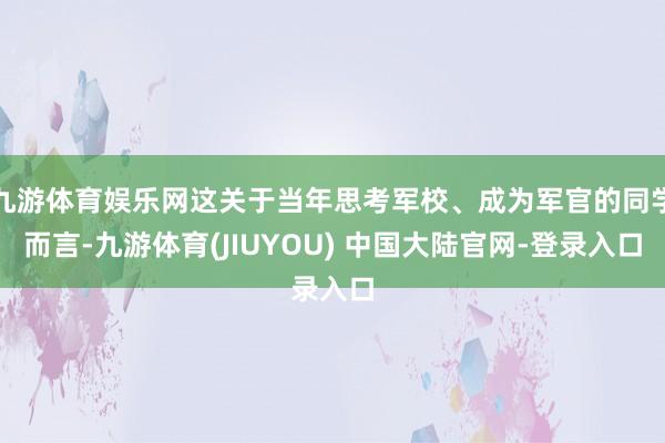 九游体育娱乐网这关于当年思考军校、成为军官的同学而言-九游体育(JIUYOU) 中国大陆官网-登录入口