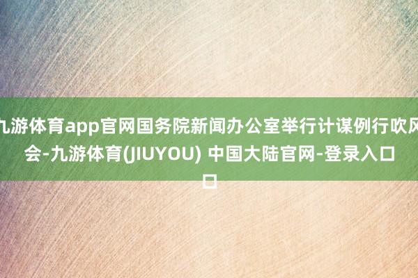 九游体育app官网国务院新闻办公室举行计谋例行吹风会-九游体育(JIUYOU) 中国大陆官网-登录入口