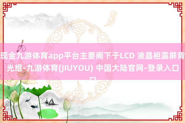 现金九游体育app平台主要阁下于LCD 液晶袒露屏背光组-九游体育(JIUYOU) 中国大陆官网-登录入口