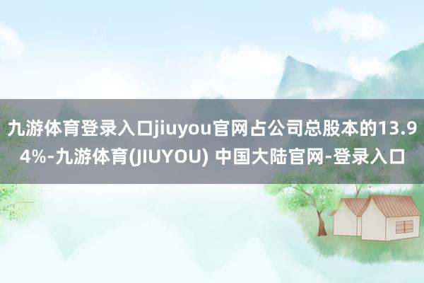 九游体育登录入口jiuyou官网占公司总股本的13.94%-九游体育(JIUYOU) 中国大陆官网-登录入口