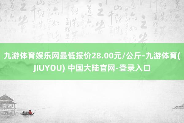 九游体育娱乐网最低报价28.00元/公斤-九游体育(JIUYOU) 中国大陆官网-登录入口