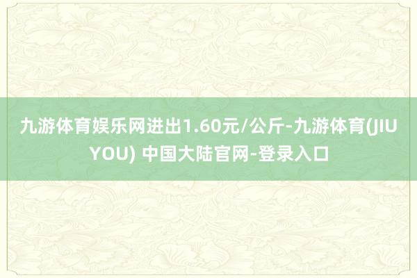 九游体育娱乐网进出1.60元/公斤-九游体育(JIUYOU) 中国大陆官网-登录入口