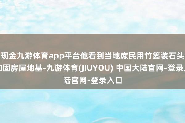 现金九游体育app平台他看到当地庶民用竹篓装石头来加固房屋地基-九游体育(JIUYOU) 中国大陆官网-登录入口