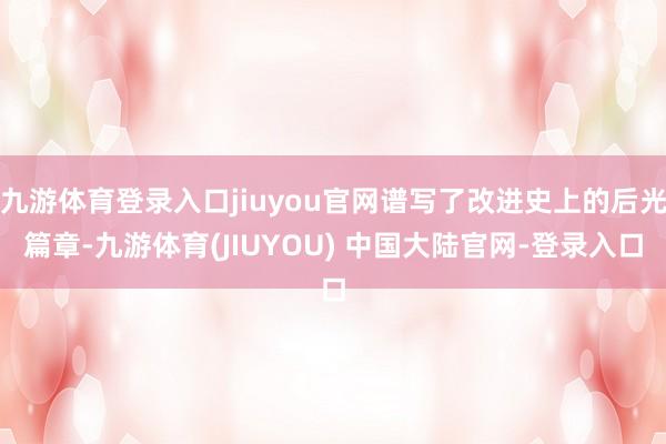 九游体育登录入口jiuyou官网谱写了改进史上的后光篇章-九游体育(JIUYOU) 中国大陆官网-登录入口