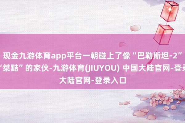 现金九游体育app平台一朝碰上了像“巴勒斯坦-2”这样“桀黠”的家伙-九游体育(JIUYOU) 中国大陆官网-登录入口