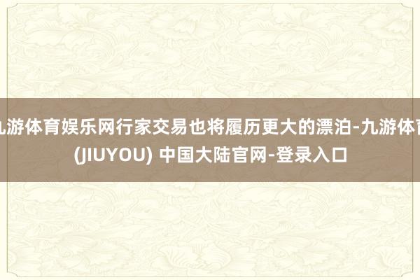 九游体育娱乐网行家交易也将履历更大的漂泊-九游体育(JIUYOU) 中国大陆官网-登录入口