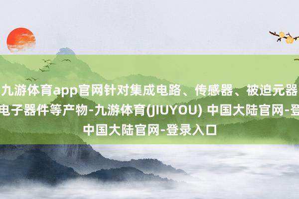 九游体育app官网针对集成电路、传感器、被迫元器件和光电子器件等产物-九游体育(JIUYOU) 中国大陆官网-登录入口