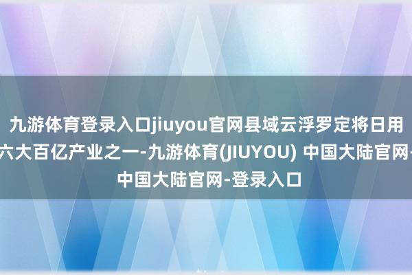 九游体育登录入口jiuyou官网县域云浮罗定将日用轻工列入六大百亿产业之一-九游体育(JIUYOU) 中国大陆官网-登录入口