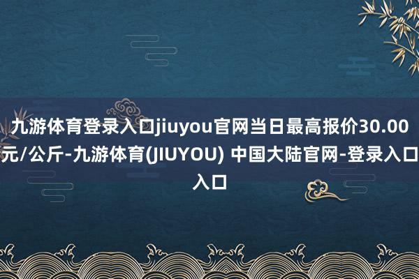 九游体育登录入口jiuyou官网当日最高报价30.00元/公斤-九游体育(JIUYOU) 中国大陆官网-登录入口