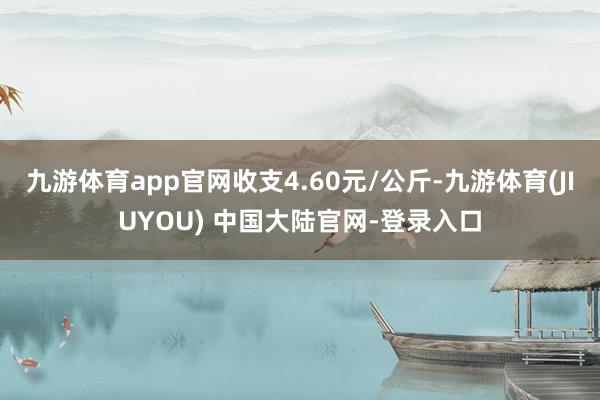 九游体育app官网收支4.60元/公斤-九游体育(JIUYOU) 中国大陆官网-登录入口