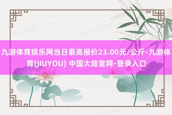 九游体育娱乐网当日最高报价23.00元/公斤-九游体育(JIUYOU) 中国大陆官网-登录入口