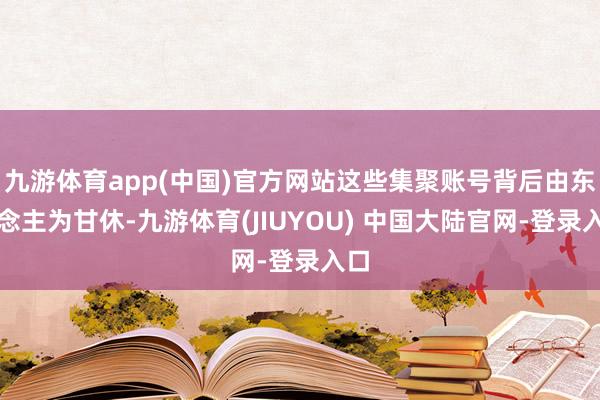 九游体育app(中国)官方网站这些集聚账号背后由东说念主为甘休-九游体育(JIUYOU) 中国大陆官网-登录入口