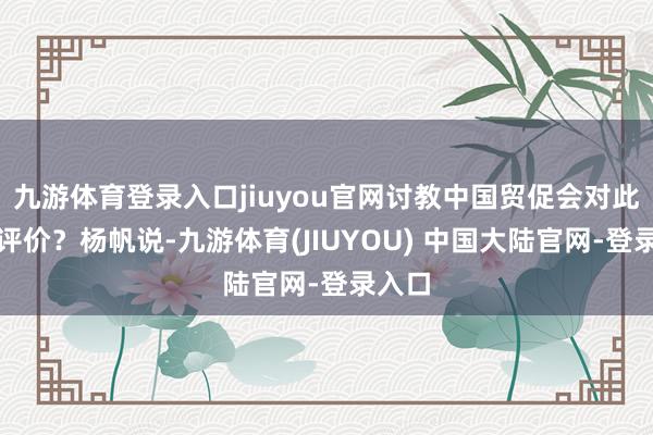 九游体育登录入口jiuyou官网讨教中国贸促会对此有何评价？杨帆说-九游体育(JIUYOU) 中国大陆官网-登录入口