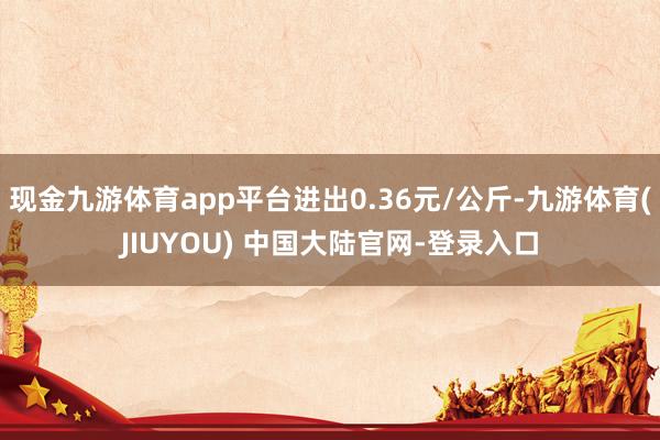 现金九游体育app平台进出0.36元/公斤-九游体育(JIUYOU) 中国大陆官网-登录入口