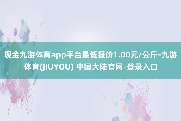 现金九游体育app平台最低报价1.00元/公斤-九游体育(JIUYOU) 中国大陆官网-登录入口