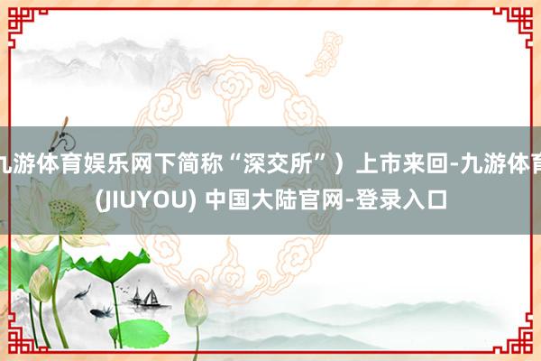 九游体育娱乐网下简称“深交所”)上市来回-九游体育(JIUYOU) 中国大陆官网-登录入口