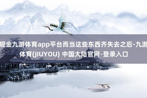 现金九游体育app平台而当这些东西齐失去之后-九游体育(JIUYOU) 中国大陆官网-登录入口