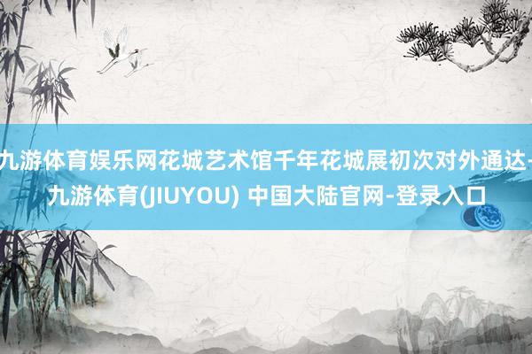 九游体育娱乐网花城艺术馆千年花城展初次对外通达-九游体育(JIUYOU) 中国大陆官网-登录入口