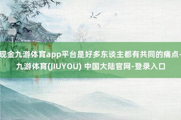 现金九游体育app平台是好多东谈主都有共同的痛点-九游体育(JIUYOU) 中国大陆官网-登录入口