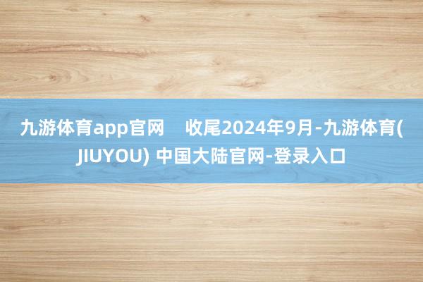 九游体育app官网    收尾2024年9月-九游体育(JIUYOU) 中国大陆官网-登录入口