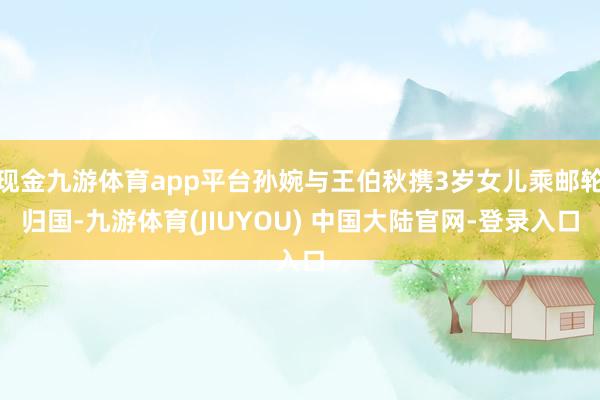 现金九游体育app平台孙婉与王伯秋携3岁女儿乘邮轮归国-九游体育(JIUYOU) 中国大陆官网-登录入口