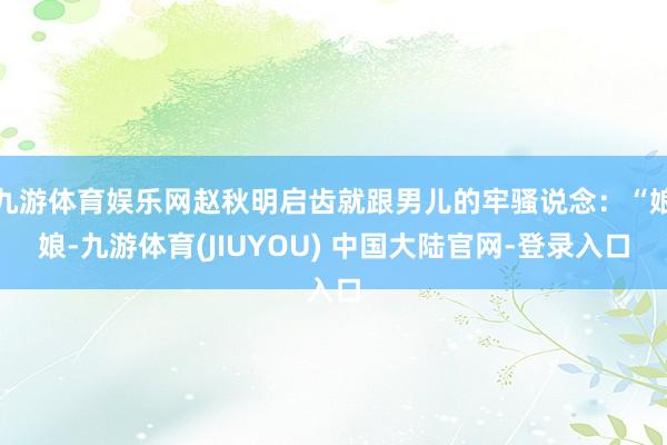 九游体育娱乐网赵秋明启齿就跟男儿的牢骚说念：“娘娘-九游体育(JIUYOU) 中国大陆官网-登录入口