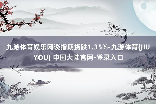 九游体育娱乐网谈指期货跌1.35%-九游体育(JIUYOU) 中国大陆官网-登录入口