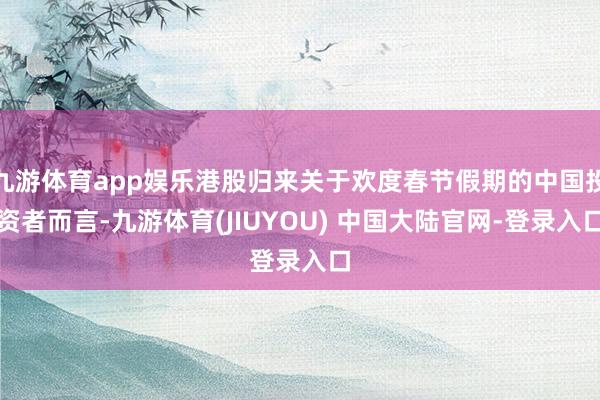 九游体育app娱乐港股归来关于欢度春节假期的中国投资者而言-九游体育(JIUYOU) 中国大陆官网-登录入口