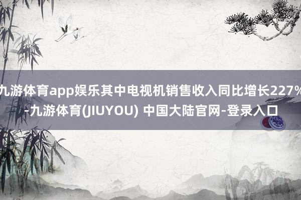 九游体育app娱乐其中电视机销售收入同比增长227%-九游体育(JIUYOU) 中国大陆官网-登录入口