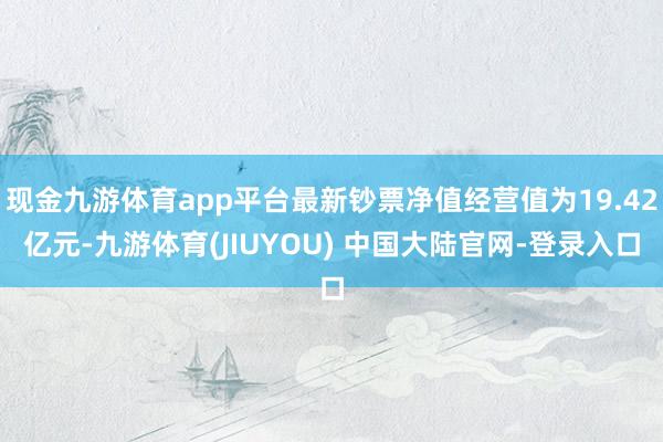 现金九游体育app平台最新钞票净值经营值为19.42亿元-九游体育(JIUYOU) 中国大陆官网-登录入口