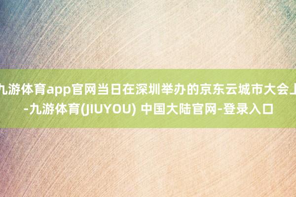 九游体育app官网当日在深圳举办的京东云城市大会上-九游体育(JIUYOU) 中国大陆官网-登录入口