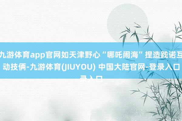 九游体育app官网如天津野心“哪吒闹海”捏造践诺互动技俩-九游体育(JIUYOU) 中国大陆官网-登录入口