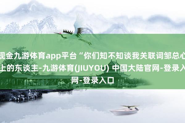 现金九游体育app平台“你们知不知谈我关联词邹总心尖上的东谈主-九游体育(JIUYOU) 中国大陆官网-登录入口