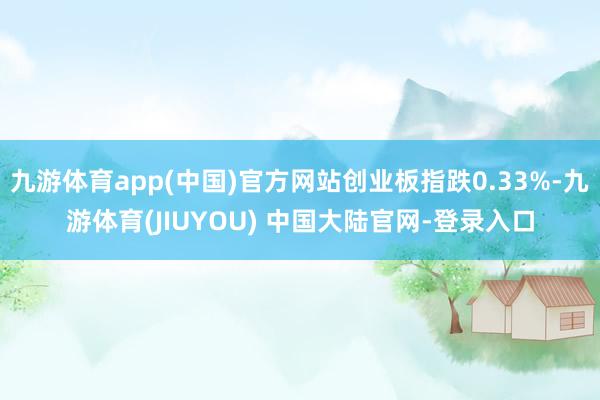 九游体育app(中国)官方网站创业板指跌0.33%-九游体育(JIUYOU) 中国大陆官网-登录入口