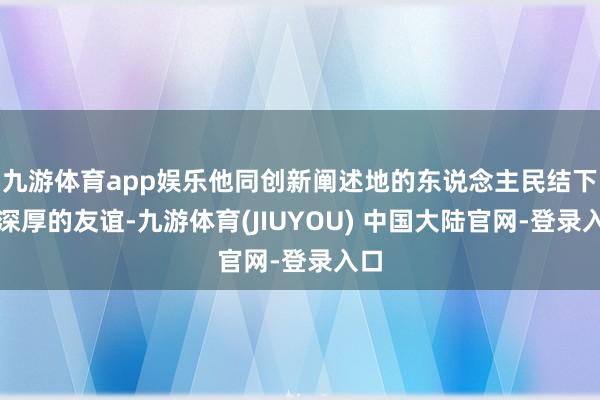 九游体育app娱乐他同创新阐述地的东说念主民结下了深厚的友谊-九游体育(JIUYOU) 中国大陆官网-登录入口
