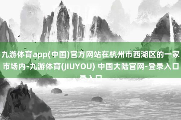 九游体育app(中国)官方网站在杭州市西湖区的一家市场内-九游体育(JIUYOU) 中国大陆官网-登录入口