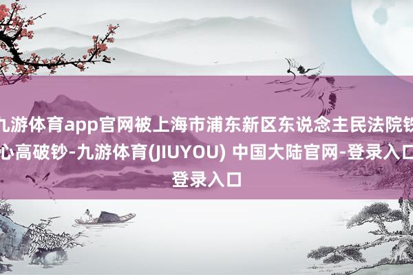 九游体育app官网被上海市浦东新区东说念主民法院铁心高破钞-九游体育(JIUYOU) 中国大陆官网-登录入口