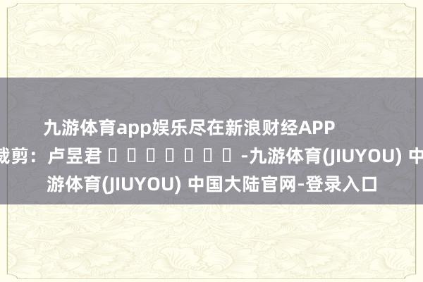 九游体育app娱乐尽在新浪财经APP            						包袱裁剪：卢昱君 							-九游体育(JIUYOU) 中国大陆官网-登录入口