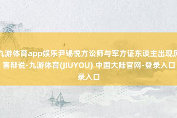 九游体育app娱乐尹锡悦方讼师与军方证东谈主出现厉害辩说-九游体育(JIUYOU) 中国大陆官网-登录入口