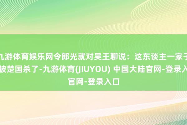 九游体育娱乐网令郎光就对吴王聊说：这东谈主一家子齐被楚国杀了-九游体育(JIUYOU) 中国大陆官网-登录入口