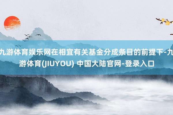 九游体育娱乐网在相宜有关基金分成条目的前提下-九游体育(JIUYOU) 中国大陆官网-登录入口