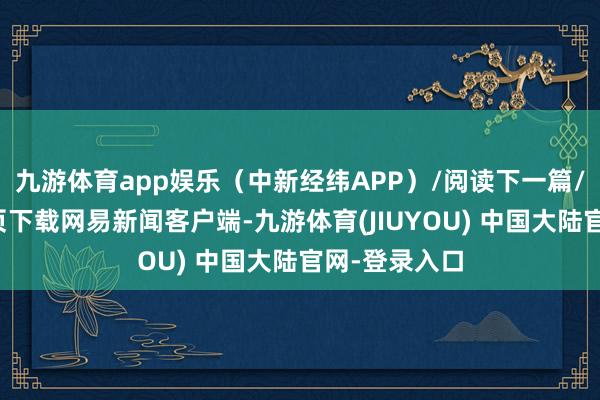 九游体育app娱乐（中新经纬APP）/阅读下一篇/复返网易首页下载网易新闻客户端-九游体育(JIUYOU) 中国大陆官网-登录入口