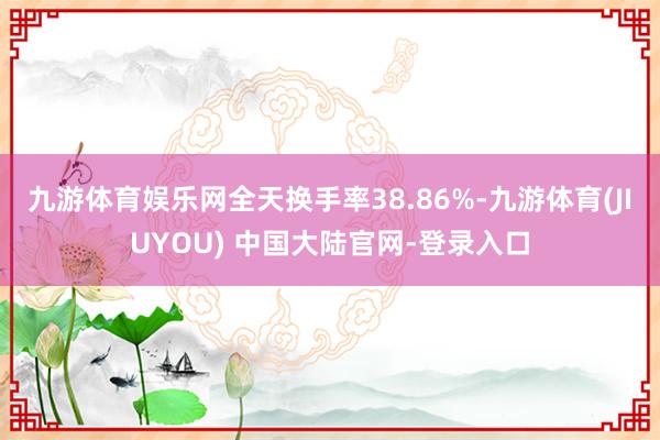 九游体育娱乐网全天换手率38.86%-九游体育(JIUYOU) 中国大陆官网-登录入口