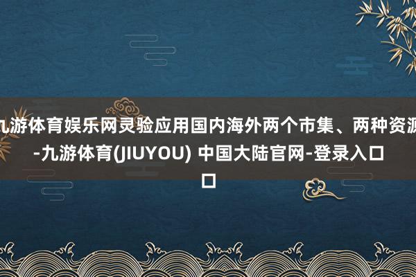九游体育娱乐网灵验应用国内海外两个市集、两种资源-九游体育(JIUYOU) 中国大陆官网-登录入口