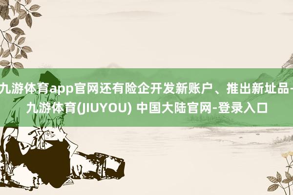 九游体育app官网还有险企开发新账户、推出新址品-九游体育(JIUYOU) 中国大陆官网-登录入口
