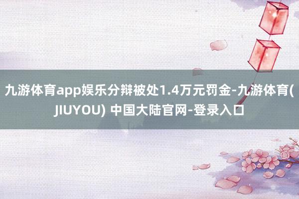 九游体育app娱乐分辩被处1.4万元罚金-九游体育(JIUYOU) 中国大陆官网-登录入口