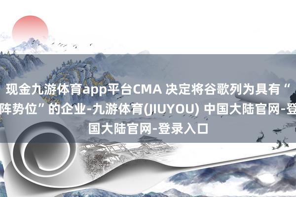 现金九游体育app平台CMA 决定将谷歌列为具有“战术市阵势位”的企业-九游体育(JIUYOU) 中国大陆官网-登录入口