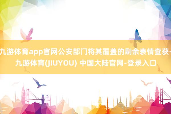 九游体育app官网公安部门将其覆盖的剩余表情查获-九游体育(JIUYOU) 中国大陆官网-登录入口